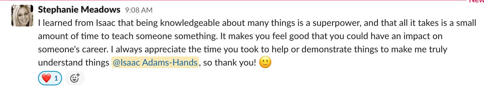 I learned from Isaac that being knowledgeable about many things is a superpower and that all it takes is a small amount of time to teach someone something. It makes you feel good that you could have an impact on someone's career. I always appreciate the time you took to help or demonstrate things to make me truly understand things @lsaac Adams-Hands, so thank you!